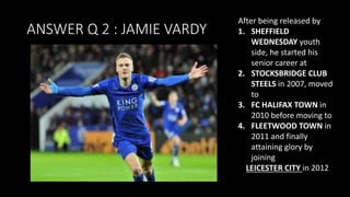 ANSWER Q 2 : JAMIE VARDY
After being released by
1. SHEFFIELD
WEDNESDAY youth
side, he started his
senior career at
2. STOCKSBRIDGE CLUB
STEELS in 2007, moved
to
3. FC HALIFAX TOWN in
2010 before moving to
4. FLEETWOOD TOWN in
2011 and finally
attaining glory by
joining
LEICESTER CITY in 2012
 