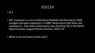 SOCCER
• Q 3
• AFC Liverpool is a semi professional football club formed by 1000
enraged Liverpool supporters in 2008. Nicknamed Little Reds and
Liverpool Jr. , their best performance was finishing 7th in the North
West Counties League Premier Division, 2013–14.
• What is the full name of the club ?
 