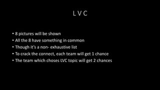 L V C
• 8 pictures will be shown
• All the 8 have something in common
• Though it’s a non- exhaustive list
• To crack the connect, each team will get 1 chance
• The team which choses LVC topic will get 2 chances
 