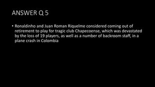 ANSWER Q 5
• Ronaldinho and Juan Roman Riquelme considered coming out of
retirement to play for tragic club Chapecoense, which was devastated
by the loss of 19 players, as well as a number of backroom staff, in a
plane crash in Colombia
 