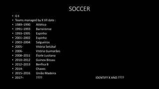 SOCCER
• Q 6
• Teams managed by X till date :
• 1989–1990 Atlético
• 1991–1993 Barreirense
• 1993–1995 Espinho
• 2001–2002 Espinho
• 2003–2004 Salgueiros
• 2005- Vitória Setúbal
• 2006- Vitória Guimarães
• 2008–2011 Étoile Lusitana
• 2010–2012 Guinea-Bissau
• 2012–2013 Benfica B
• 2014- Chaves
• 2015–2016 União Madeira
• 2017– ???? IDENTIFY X AND ????
 