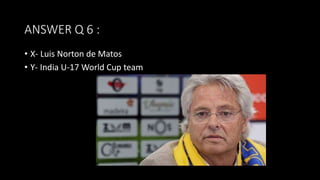 ANSWER Q 6 :
• X- Luis Norton de Matos
• Y- India U-17 World Cup team
 