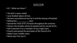 SOCCER
• Q 7 : What are these ?
• The ball is never soiled.
• Love football above all else.
• Declare unconditional love for X and the beauty of football.
• Defend the ___________ shirt.
• Spread the news of X's miracles throughout the universe.
• Honour the temples where he played and his sacred shirts.
• Don't proclaim X as a member of any single team.
• Preach and spread the principles of the Church of X.
• Make X your middle name.
• Name your first son X
 