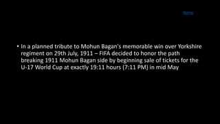 Home
• In a planned tribute to Mohun Bagan's memorable win over Yorkshire
regiment on 29th July, 1911 – FIFA decided to honor the path
breaking 1911 Mohun Bagan side by beginning sale of tickets for the
U-17 World Cup at exactly 19:11 hours (7:11 PM) in mid May
 
