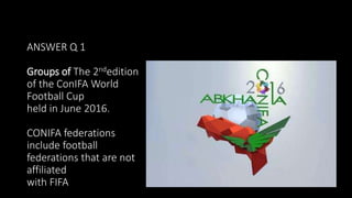 ANSWER Q 1
Groups of The 2ndedition
of the ConIFA World
Football Cup
held in June 2016.
CONIFA federations
include football
federations that are not
affiliated
with FIFA
 