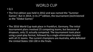 WORLD CUP
• Q 3
• The first edition was held in 2012 and was named the "Summer
Games“. But in 2014, in its 2nd edition, the tournament (rechristened
as the "Global Games“
• The 2016 World Cup took place in Frankfurt, Germany. The initial
tournament plans involved 25 competing teams, but because of
dropouts, only 21 actually competed. The tournament took place
using a pool-play format, followed by a single-elimination bracket
with all 21 teams. The current champions are Australia, who defeated
the United States 150-130 in the finals.
 