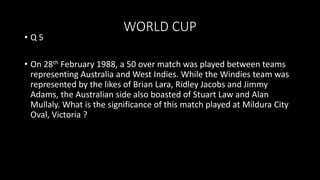 WORLD CUP
• Q 5
• On 28th February 1988, a 50 over match was played between teams
representing Australia and West Indies. While the Windies team was
represented by the likes of Brian Lara, Ridley Jacobs and Jimmy
Adams, the Australian side also boasted of Stuart Law and Alan
Mullaly. What is the significance of this match played at Mildura City
Oval, Victoria ?
 