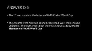 ANSWER Q 5
• The 1st ever match in the history of U-19 Cricket World Cup
• The 2 teams were Australia Young Cricketers & West Indies Young
Cricketers. The tournament back then was known as McDonald's
Bicentennial Youth World Cup
 