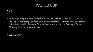 WORLD CUP
• Q 6
• Indian sportsperson Abhishek Verma on 24th October 2015 created
history by winning the first ever silver medal in the World Cup Final of
this sport held in Mexico City. Verma was beaten by Turkey’s Demir
Elmaagcli in the summit clash.
• Which Sport ?
 