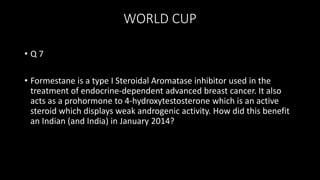 WORLD CUP
• Q 7
• Formestane is a type I Steroidal Aromatase inhibitor used in the
treatment of endocrine-dependent advanced breast cancer. It also
acts as a prohormone to 4-hydroxytestosterone which is an active
steroid which displays weak androgenic activity. How did this benefit
an Indian (and India) in January 2014?
 