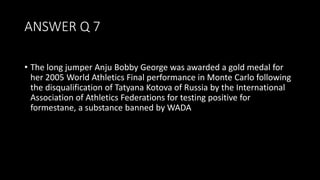 ANSWER Q 7
• The long jumper Anju Bobby George was awarded a gold medal for
her 2005 World Athletics Final performance in Monte Carlo following
the disqualification of Tatyana Kotova of Russia by the International
Association of Athletics Federations for testing positive for
formestane, a substance banned by WADA
 