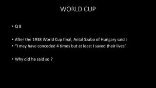 WORLD CUP
• Q 8
• After the 1938 World Cup final, Antal Szabo of Hungary said :
• “I may have conceded 4 times but at least I saved their lives”
• Why did he said so ?
 