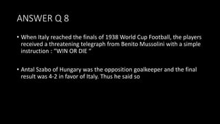 ANSWER Q 8
• When Italy reached the finals of 1938 World Cup Football, the players
received a threatening telegraph from Benito Mussolini with a simple
instruction : “WIN OR DIE “
• Antal Szabo of Hungary was the opposition goalkeeper and the final
result was 4-2 in favor of Italy. Thus he said so
 