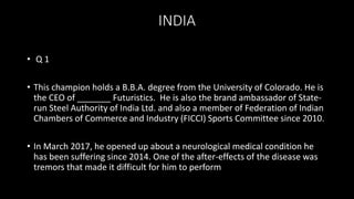 INDIA
• Q 1
• This champion holds a B.B.A. degree from the University of Colorado. He is
the CEO of _______ Futuristics. He is also the brand ambassador of State-
run Steel Authority of India Ltd. and also a member of Federation of Indian
Chambers of Commerce and Industry (FICCI) Sports Committee since 2010.
• In March 2017, he opened up about a neurological medical condition he
has been suffering since 2014. One of the after-effects of the disease was
tremors that made it difficult for him to perform
 