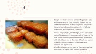 4.
– Bengali sweets are famous for its unforgettable taste
and innovativeness. Even in proper Kolkata you can
find handful of shops that actually make X regularly.
Many renowned sweet confectioneries in Kolkata
make these X during festival times only.
– Krishna Nagar (Nadia, West Bengal, India) is the birth
place of this dessert. It is purely made of cream of the
milk. Sometimes khoya and chhanna are also mixed
with it. It follows one of the most difficult and tedious
processes of making sweets. It needs extreme
patience and expert skills.
West Bengal government is set to claim geographical
indication (GI) tag for their famous sweet dish.
 