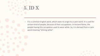 5. ID X
– X is a common English word, which owes its origin to a Latin word. It is used for
certain kind of people, because of their occupations. In Ancient Rome, the
people having this occupation used to wear white. So, it is derived from a Latin
word meaning “shining white”.
 