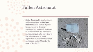 Fallen Astronaut
– Fallen Astronaut is an aluminium
sculpture created by Paul Van
Hoeydonck. It is a small stylized
figure, meant to depict an
astronaut in a spacesuit, intended
to commemorate the astronauts
and cosmonauts who have died in
the advancement of space
exploration. It was commissioned
and placed on the Moon by the
crew of Apollo 15.
 