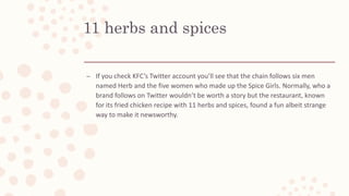 11 herbs and spices
– If you check KFC’s Twitter account you’ll see that the chain follows six men
named Herb and the five women who made up the Spice Girls. Normally, who a
brand follows on Twitter wouldn’t be worth a story but the restaurant, known
for its fried chicken recipe with 11 herbs and spices, found a fun albeit strange
way to make it newsworthy.
 