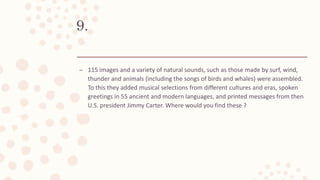 9.
– 115 images and a variety of natural sounds, such as those made by surf, wind,
thunder and animals (including the songs of birds and whales) were assembled.
To this they added musical selections from different cultures and eras, spoken
greetings in 55 ancient and modern languages, and printed messages from then
U.S. president Jimmy Carter. Where would you find these ?
 