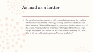 As mad as a hatter
– The use of mercury compounds in 19th century hat making and the resulting
effects are well-established - mercury poisoning is still known today as 'Mad
Hatter's disease'. That could be enough to convince us that this is the source of
the phrase. The circumstantial evidence is rather against the millinery origin
though and, beyond the fact that hatters often suffered trembling fits, there's
little to link hat making to the coining of 'as mad as a hatter'.
 