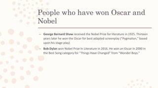 People who have won Oscar and
Nobel
– George Bernard Shaw received the Nobel Prize for literature in 1925. Thirteen
years later he won the Oscar for best adapted screenplay ("Pygmalion," based
upon his stage play)
– Bob Dylan won Nobel Prize In Literature in 2016. He won an Oscar in 2000 in
the Best Song category for “Things Have Changed” from “Wonder Boys.”
 