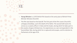 12.
– Young Winston is a 1972 British film based on the early years of British Prime
Minister Winston Churchill.
– The film was based on the book X. The first part of the film covers Churchill's
unhappy schooldays, up to the death of his father. The second half covers his
service as a cavalry officer in India and the Sudan, during which he takes part in
the cavalry charge at Omdurman, his experiences as a war correspondent in the
Second Boer War, during which he is captured and escapes, and his election to
Parliament at the age of 26.
 