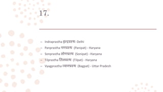 17.
– Indraprastha इन्द्रप्रस्थ- Delhi
– Panprastha पणप्रस्थ (Panipat) - Haryana
– Sonprastha सोणप्रस्थ (Sonipat) - Haryana
– Tilprastha तिलप्रस्थ (Tilpat) - Haryana
– Vyagprastha व्यागप्रस्थ (Bagpat) - Uttar Pradesh
 