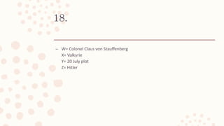 18.
– W= Colonel Claus von Stauffenberg
X= Valkyrie
Y= 20 July plot
Z= Hitler
 