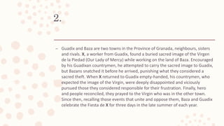 2.
– Guadix and Baza are two towns in the Province of Granada, neighbours, sisters
and rivals. X, a worker from Guadix, found a buried sacred image of the Virgen
de la Piedad (Our Lady of Mercy) while working on the land of Baza. Encouraged
by his Guadixan countrymen, he attempted to carry the sacred image to Guadix,
but Bazans snatched it before he arrived, punishing what they considered a
sacred theft. When X returned to Guadix empty-handed, his countrymen, who
expected the image of the Virgin, were deeply disappointed and viciously
pursued those they considered responsible for their frustration. Finally, hero
and people reconciled, they prayed to the Virgin who was in the other town.
Since then, recalling those events that unite and oppose them, Baza and Guadix
celebrate the Fiesta de X for three days in the late summer of each year.
 