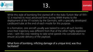 13.
While this style of bombing first started off in the Italo-Turkish War of 1911-
12, it reached its most advanced form during WWII thanks to the
deployment of the V1 rockets by the Germans, with a specially developed
cardboard tube at the end of each missile for this purpose.
In a formation, one aircraft usually was tasked to carry all such bombs
since their trajectory was different from that of the other highly explosive
ones – with the crew needing to take wind speeds into consideration to
ensure accurate delivery of the payload.
What form of bombing, inflicting damage of a unique kind, was thus
facilitated?
 