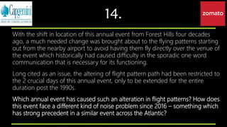 14.
With the shift in location of this annual event from Forest Hills four decades
ago, a much needed change was brought about to the flying patterns starting
out from the nearby airport to avoid having them fly directly over the venue of
the event which historically had caused difficulty in the sporadic one word
communication that is necessary for its functioning.
Long cited as an issue, the altering of flight pattern path had been restricted to
the 2 crucial days of this annual event, only to be extended for the entire
duration post the 1990s.
Which annual event has caused such an alteration in flight patterns? How does
this event face a different kind of noise problem since 2016 – something which
has strong precedent in a similar event across the Atlantic?
 