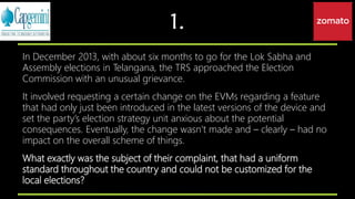 1.
In December 2013, with about six months to go for the Lok Sabha and
Assembly elections in Telangana, the TRS approached the Election
Commission with an unusual grievance.
It involved requesting a certain change on the EVMs regarding a feature
that had only just been introduced in the latest versions of the device and
set the party’s election strategy unit anxious about the potential
consequences. Eventually, the change wasn’t made and – clearly – had no
impact on the overall scheme of things.
What exactly was the subject of their complaint, that had a uniform
standard throughout the country and could not be customized for the
local elections?
 