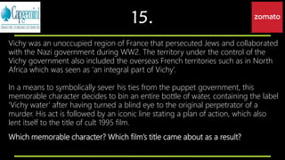 15.
Vichy was an unoccupied region of France that persecuted Jews and collaborated
with the Nazi government during WW2. The territory under the control of the
Vichy government also included the overseas French territories such as in North
Africa which was seen as ‘an integral part of Vichy’.
In a means to symbolically sever his ties from the puppet government, this
memorable character decides to bin an entire bottle of water, containing the label
'Vichy water' after having turned a blind eye to the original perpetrator of a
murder. His act is followed by an iconic line stating a plan of action, which also
lent itself to the title of cult 1995 film.
Which memorable character? Which film’s title came about as a result?
 