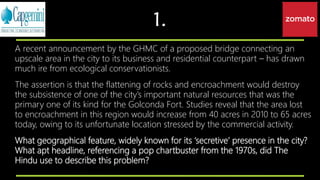 1.
A recent announcement by the GHMC of a proposed bridge connecting an
upscale area in the city to its business and residential counterpart – has drawn
much ire from ecological conservationists.
The assertion is that the flattening of rocks and encroachment would destroy
the subsistence of one of the city’s important natural resources that was the
primary one of its kind for the Golconda Fort. Studies reveal that the area lost
to encroachment in this region would increase from 40 acres in 2010 to 65 acres
today, owing to its unfortunate location stressed by the commercial activity.
What geographical feature, widely known for its ‘secretive’ presence in the city?
What apt headline, referencing a pop chartbuster from the 1970s, did The
Hindu use to describe this problem?
 
