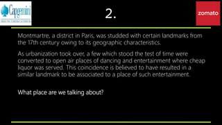 2.
Montmartre, a district in Paris, was studded with certain landmarks from
the 17th century owing to its geographic characteristics.
As urbanization took over, a few which stood the test of time were
converted to open air places of dancing and entertainment where cheap
liquor was served. This coincidence is believed to have resulted in a
similar landmark to be associated to a place of such entertainment.
What place are we talking about?
 