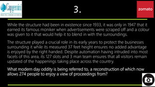 3.
While the structure had been in existence since 1933, it was only in 1947 that it
earned its famous moniker when advertisements were scraped off and a colour
was given to it that would help it to blend in with the surroundings.
The structure played a crucial role in its early years to protect the businesses
surrounding it while its measured 37 feet height ensures no added advantage
is enjoyed by the right handed. Despite automation having intruded into most
facets of this area, its 127 slots and 3 man team ensures that all visitors remain
updated of the happenings taking place across the country.
What modern day oddity is being referred to, a reconstruction of which now
allows 274 people to enjoy a view of proceedings from?
 