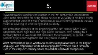 5.
Plywood was first used for construction in the 19th century but looked down
upon in the elite circles for being cheap despite its versatility. It has been widely
suggested that some of it was a nomenclature issue stemming from its use as a
means of covering to lend strength and durability.
This perception changed at the beginning of the 20th century when it was
adopted for more high-tech and high-profile purposes, most notably by a
company based in Calabasas that prioritized the requirement of speed – made
possible by plywood’s lightness and ability to be molded.
What nomenclature issue, which also became a pejorative word in the English
language, was responsible for its initial unpopularity? Where was it famously
used in the early 20th century, which ensured its worldwide recognition?
 