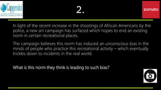2.
In light of the recent increase in the shootings of African Americans by the
police, a new art campaign has surfaced which hopes to end an existing
norm in certain recreational places.
The campaign believes this norm has induced an unconscious bias in the
minds of people who practice this recreational activity – which eventually
trickles down to incidents in the real world.
What is this norm they think is leading to such bias?
 