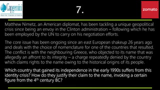 7.
Matthew Nimetz, an American diplomat, has been tackling a unique geopolitical
crisis since being an envoy in the Clinton administration – following which he has
been employed by the UN to carry on his negotiation efforts.
The core issue has been ongoing since an east European shakeup 26 years ago
and deals with the choice of nomenclature for one of the countries that resulted.
The conflict is with the neighbouring Greece, who objected to its name that was
allegedly an affront to its integrity – a charge repeatedly denied by the country
which claims rights to the name owing to the historical origins of its people.
Which country that gained its independence in the early 1990s suffers from this
identity crisis? How do they justify their claim to the name, invoking a certain
figure from the 4th century BC?
 