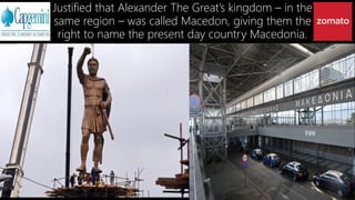 Justified that Alexander The Great’s kingdom – in the
same region – was called Macedon, giving them the
right to name the present day country Macedonia.
 