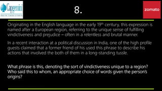 8.
Originating in the English language in the early 19th century, this expression is
named after a European region, referring to the unique sense of fulfilling
vindictiveness and prejudice – often in a relentless and brutal manner.
In a recent interaction at a political discussion in India, one of the high profile
guests claimed that a former friend of his used this phrase to describe his
actions that involved the both of them in a long-standing tussle.
What phrase is this, denoting the sort of vindictiveness unique to a region?
Who said this to whom, an appropriate choice of words given the person’s
origins?
 