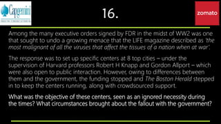 16.
Among the many executive orders signed by FDR in the midst of WW2 was one
that sought to undo a growing menace that the LIFE magazine described as ‘the
most malignant of all the viruses that affect the tissues of a nation when at war’.
The response was to set up specific centers at 8 top cities – under the
supervision of Harvard professors Robert H Knapp and Gordon Allport – which
were also open to public interaction. However, owing to differences between
them and the government, the funding stopped and The Boston Herald stepped
in to keep the centers running, along with crowdsourced support.
What was the objective of these centers, seen as an ignored necessity during
the times? What circumstances brought about the fallout with the government?
 