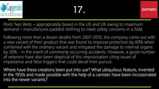 17.
Point Two Vests – appropriately based in the US and UK owing to maximum
demand – manufactures padded clothing to meet safety concerns in a field.
Following more than a dozen deaths from 2007-2010, the company came out with
a new variant of their product that was found to improve protection by 69% when
combined with the ordinary variant and mitigated the damage to internal organs
by 20% - in the event of commonly occurring accidents. However, a good number
of veterans have also been skeptical of this improvisation citing issues of
impedance and false triggers that could derail their pursuit.
Where have these creations been put into use? What ubiquitous feature, invented
in the 1950s and made possible with the help of a canister, have been incorporated
into the newer variants?
 