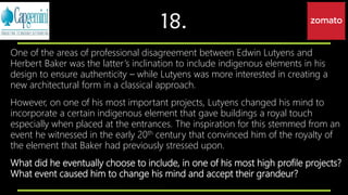 18.
One of the areas of professional disagreement between Edwin Lutyens and
Herbert Baker was the latter’s inclination to include indigenous elements in his
design to ensure authenticity – while Lutyens was more interested in creating a
new architectural form in a classical approach.
However, on one of his most important projects, Lutyens changed his mind to
incorporate a certain indigenous element that gave buildings a royal touch
especially when placed at the entrances. The inspiration for this stemmed from an
event he witnessed in the early 20th century that convinced him of the royalty of
the element that Baker had previously stressed upon.
What did he eventually choose to include, in one of his most high profile projects?
What event caused him to change his mind and accept their grandeur?
 