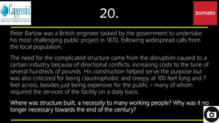 20.
Peter Barlow was a British engineer tasked by the government to undertake
his most challenging public project in 1870, following widespread calls from
the local population.
The need for the complicated structure came from the disruption caused to a
certain industry because of directional conflicts, increasing costs to the tune of
several hundreds of pounds. His construction helped serve the purpose but
was also criticized for being claustrophobic and creepy at 100 feet long and 7
feet across, besides just being expensive for the public – many of whom
required the services of the facility on a daily basis.
Where was structure built, a necessity to many working people? Why was it no
longer necessary towards the end of the century?
 