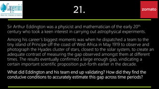 21.
Sir Arthur Eddington was a physicist and mathematician of the early 20th
century who took a keen interest in carrying out astrophysical experiments.
Among his career’s biggest moments was when he dispatched a team to the
tiny island of Principe off the coast of West Africa in May 1919 to observe and
photograph the Hyades cluster of stars, closest to the solar system, to create an
adequate contrast of measuring the gap observed amongst them at different
times. The results eventually confirmed a large enough gap, vindicating a
certain important scientific proposition put-forth earlier in the decade.
What did Eddington and his team end up validating? How did they find the
conducive conditions to accurately estimate this gap across time periods?
 