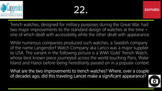 22.
Trench watches, designed for military purposes during the Great War, had
two major improvements to the standard design of watches at the time –
one of which dealt with accessibility while the other dealt with appearance.
While numerous companies produced such watches, a Swedish company
of the name Langendorf Watch Company aka Lanco was a major supplier
to USA. The variant in the following picture is a WWI ‘Gold’ Trench Watch,
whose best known piece journeyed across the world touching Paris, Wake
Island and Hanoi before being hereditarily passed on in a popular context.
What are the two improvements to trench watches? Where, over a couple
of decades ago, did this traveling Lancet make a significant appearance?
 