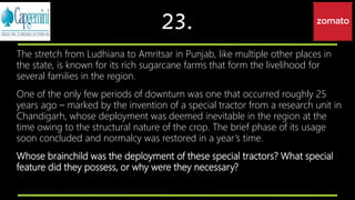 23.
The stretch from Ludhiana to Amritsar in Punjab, like multiple other places in
the state, is known for its rich sugarcane farms that form the livelihood for
several families in the region.
One of the only few periods of downturn was one that occurred roughly 25
years ago – marked by the invention of a special tractor from a research unit in
Chandigarh, whose deployment was deemed inevitable in the region at the
time owing to the structural nature of the crop. The brief phase of its usage
soon concluded and normalcy was restored in a year’s time.
Whose brainchild was the deployment of these special tractors? What special
feature did they possess, or why were they necessary?
 