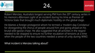 24.
Robert Menzies, Australia’s longest serving PM from the 20th century, writes in
his memoirs Afternoon Light of an incident during his time as Premier of
Victoria State that brought much diplomatic hostility on the global stage.
He blames a foreign protagonist whom he termed a ‘modern day Coriolanus’
for disregarding the chorus of people around him and going ahead on his
brutal wild-goose chase. He also suggested that all activities in the regard
needed to be stopped to ensure no further escalation of tensions at a time
when the people of the two countries needed a sense of unity during WW2.
What incident is Menzies talking about?
 