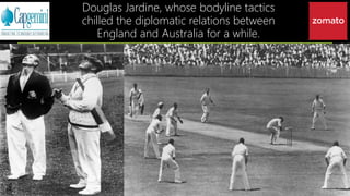 Douglas Jardine, whose bodyline tactics
chilled the diplomatic relations between
England and Australia for a while.
 